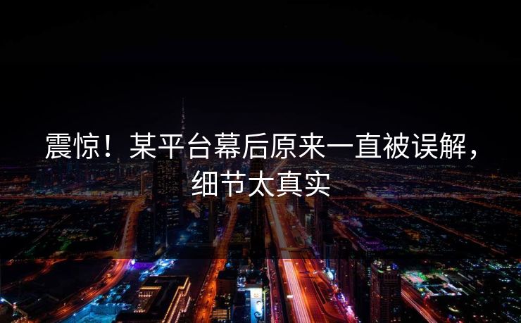 震惊！某平台幕后原来一直被误解，细节太真实