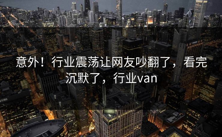 意外！行业震荡让网友吵翻了，看完沉默了，行业van