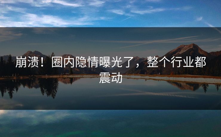 崩溃！圈内隐情曝光了，整个行业都震动
