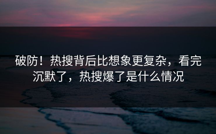 破防！热搜背后比想象更复杂，看完沉默了，热搜爆了是什么情况