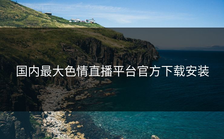 国内最大色情直播平台官方下载安装