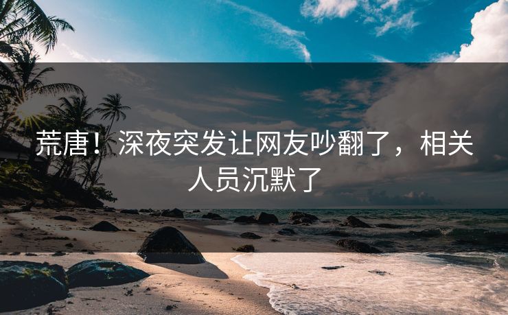 荒唐！深夜突发让网友吵翻了，相关人员沉默了
