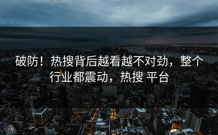 破防！热搜背后越看越不对劲，整个行业都震动，热搜 平台