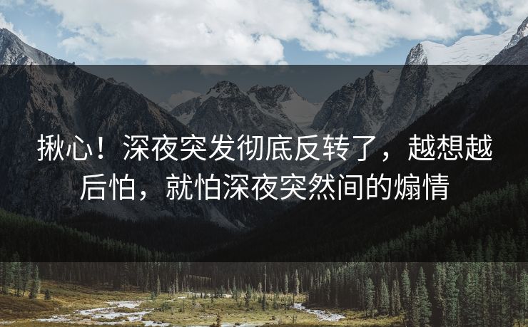 揪心！深夜突发彻底反转了，越想越后怕，就怕深夜突然间的煽情