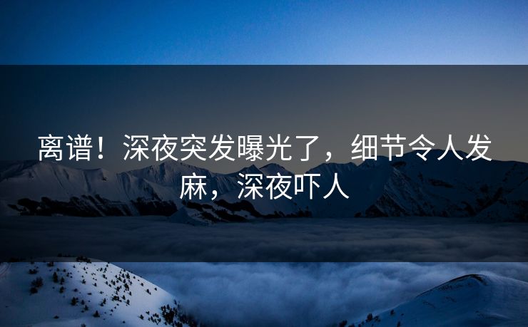 离谱！深夜突发曝光了，细节令人发麻，深夜吓人