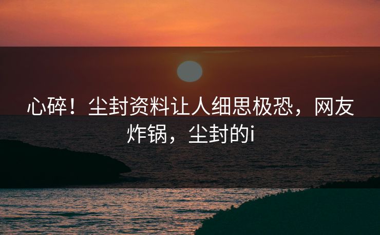 心碎!尘封资料让人细思极恐,网友炸锅,尘封的i 心碎!尘封资料让人细思极恐,网友炸锅,尘封的i