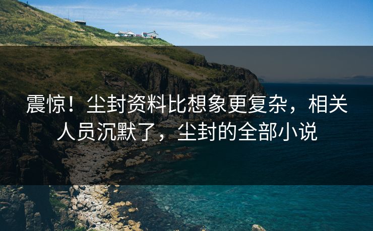 震惊！尘封资料比想象更复杂，相关人员沉默了，尘封的全部小说