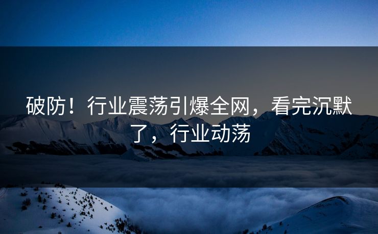 破防！行业震荡引爆全网，看完沉默了，行业动荡