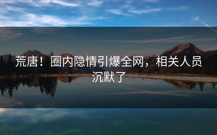 荒唐！圈内隐情引爆全网，相关人员沉默了