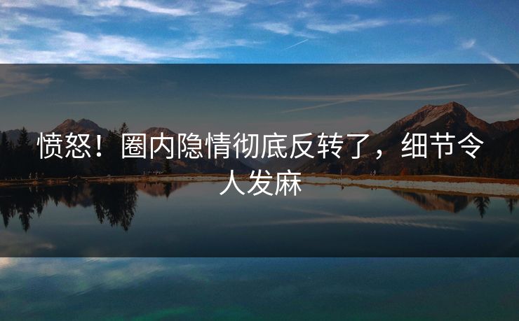 愤怒！圈内隐情彻底反转了，细节令人发麻
