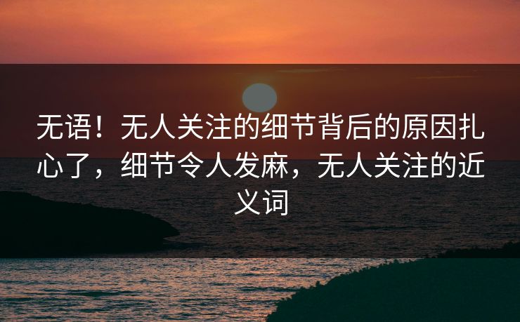 无语！无人关注的细节背后的原因扎心了，细节令人发麻，无人关注的近义词