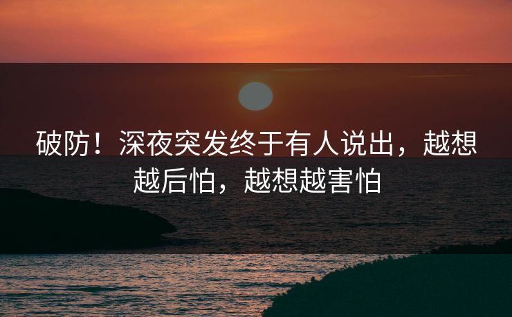 破防！深夜突发终于有人说出，越想越后怕，越想越害怕