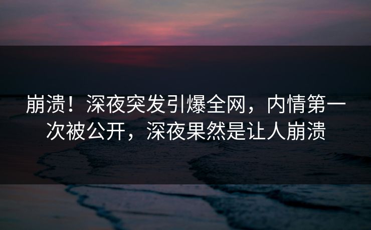 崩溃！深夜突发引爆全网，内情第一次被公开，深夜果然是让人崩溃