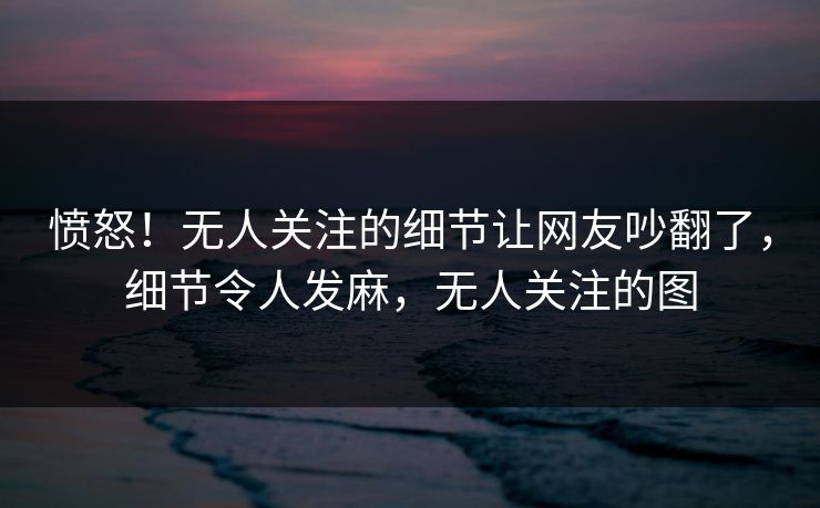 愤怒！无人关注的细节让网友吵翻了，细节令人发麻，无人关注的图