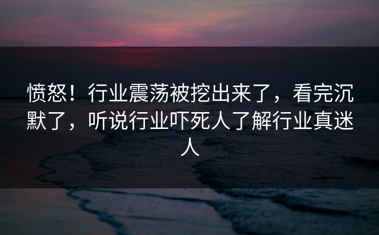 愤怒!行业震荡被挖出来了,看完沉默了,听说行业吓死人了解行业真迷人 愤怒!行业震荡被挖出来了,看完沉默了,听说行业吓死人了解行业真迷人