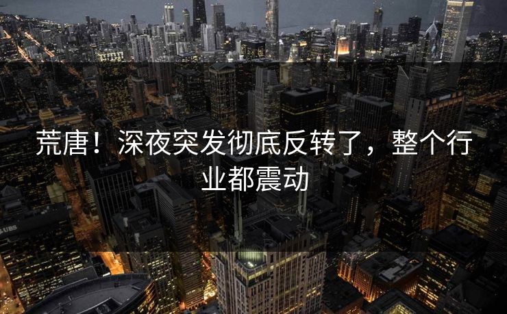 荒唐！深夜突发彻底反转了，整个行业都震动