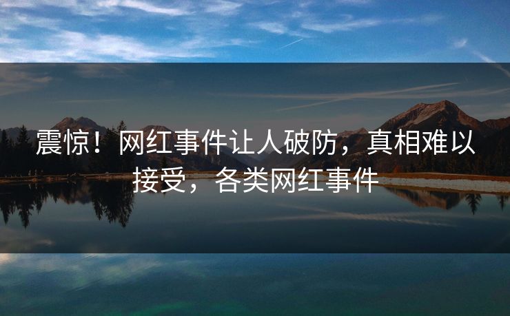 震惊！网红事件让人破防，真相难以接受，各类网红事件