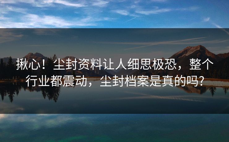 揪心!尘封资料让人细思极恐,整个行业都震动,尘封档案是真的吗? 揪心!尘封资料让人细思极恐,整个行业都震动,尘封档案是真的吗?