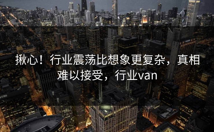 揪心!行业震荡比想象更复杂,真相难以接受,行业van 揪心!行业震荡比想象更复杂,真相难以接受,行业van