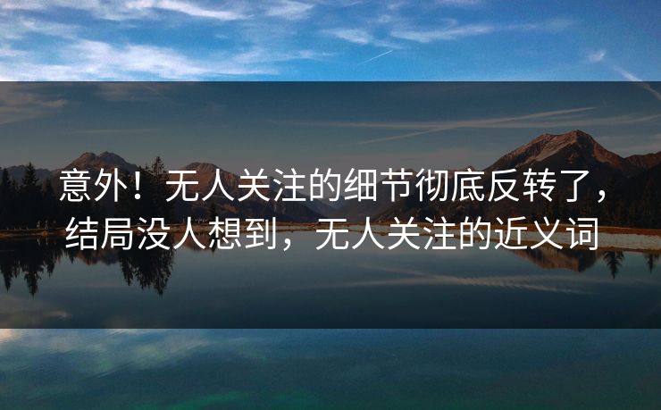 意外！无人关注的细节彻底反转了，结局没人想到，无人关注的近义词