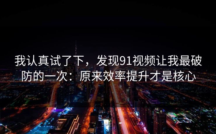 我认真试了下，发现91视频让我最破防的一次：原来效率提升才是核心