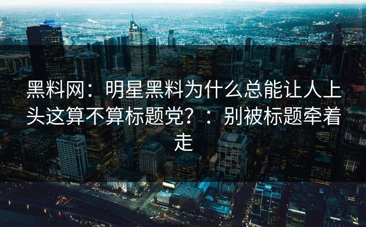 黑料网：明星黑料为什么总能让人上头这算不算标题党？：别被标题牵着走