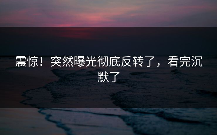 震惊！突然曝光彻底反转了，看完沉默了